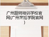 广州厨师培训学校官网(广州烹饪学院官网)
