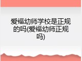爱福幼师学校是正规的吗(爱福幼师正规吗)