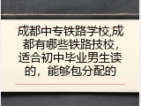 成都中专铁路学校,成都有哪些铁路技校，适合初中毕业男生读的，能够包分配的