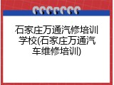 石家庄万通汽修培训学校(石家庄万通汽车维修培训)
