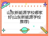 山东新能源学校哪家好(山东新能源学校推荐)