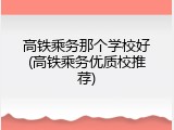 高铁乘务那个学校好(高铁乘务优质校推荐)