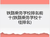 铁路乘务学校排名前十(铁路乘务学校十佳排名)