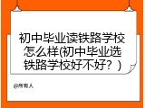 初中毕业读铁路学校怎么样(初中毕业选铁路学校好不好？)