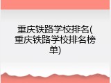 重庆铁路学校排名(重庆铁路学校排名榜单)