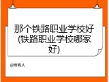 那个铁路职业学校好(铁路职业学校哪家好)