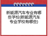 新能源汽车专业有哪些学校(新能源汽车专业学校有哪些)
