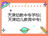 天津幼教中专学校(天津幼儿教育中专)