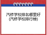 汽修学校排名哪里好(汽修学校排行榜)