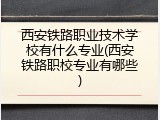 西安铁路职业技术学校有什么专业(西安铁路职校专业有哪些)