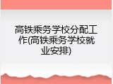 高铁乘务学校分配工作(高铁乘务学校就业安排)