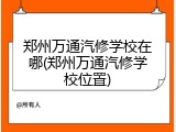 郑州万通汽修学校在哪(郑州万通汽修学校位置)