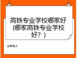 高铁专业学校哪家好(哪家高铁专业学校好？)