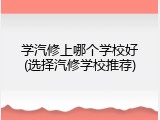 学汽修上哪个学校好(选择汽修学校推荐)