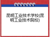 昆明工业技术学校(昆明工业技术院校)