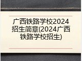 广西铁路学校2024招生简章(2024广西铁路学校招生)