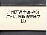 广州万通高铁学校(广州万通轨道交通学校)