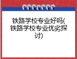 铁路学校专业好吗(铁路学校专业优劣探讨)