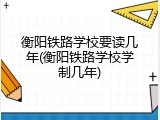 衡阳铁路学校要读几年(衡阳铁路学校学制几年)