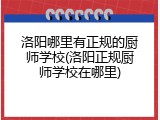 洛阳哪里有正规的厨师学校(洛阳正规厨师学校在哪里)