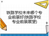 铁路学校未来哪个专业前景好(铁路学校专业前景展望)