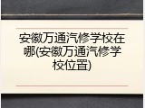 安徽万通汽修学校在哪(安徽万通汽修学校位置)