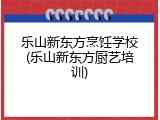 乐山新东方烹饪学校(乐山新东方厨艺培训)