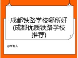 成都铁路学校哪所好(成都优质铁路学校推荐)