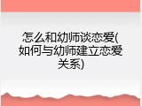 怎么和幼师谈恋爱(如何与幼师建立恋爱关系)