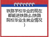 铁路学校毕业的现在都能进铁路么(铁路院校毕业生就业情况)