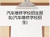 汽车维修学校招生报名(汽车维修学校招生)