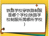铁路学校穿铁路制服是哪个学校(铁路学校制服所属哪所学校)
