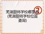 芜湖厨师学校哪里有(芜湖厨师学校位置查询)