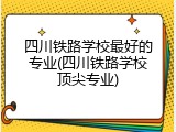 四川铁路学校最好的专业(四川铁路学校顶尖专业)