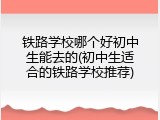 铁路学校哪个好初中生能去的(初中生适合的铁路学校推荐)