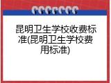 昆明卫生学校收费标准(昆明卫生学校费用标准)