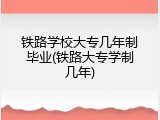 铁路学校大专几年制毕业(铁路大专学制几年)