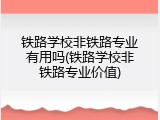 铁路学校非铁路专业有用吗(铁路学校非铁路专业价值)