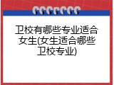卫校有哪些专业适合女生(女生适合哪些卫校专业)