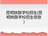 昆明铁路学校招生(昆明铁路学校招生信息)