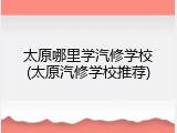 太原哪里学汽修学校(太原汽修学校推荐)
