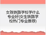 女孩铁路学校学什么专业好(女生铁路学校热门专业推荐)