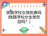 铁路学校女孩吃香吗(铁路学校女生受欢迎吗？)