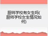 厨师学校有女生吗(厨师学校女生情况如何)