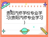 贵阳汽修学校专业学习(贵阳汽修专业学习)