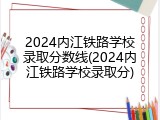 2024内江铁路学校录取分数线(2024内江铁路学校录取分)