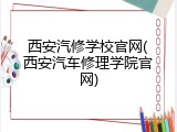 西安汽修学校官网(西安汽车修理学院官网)