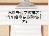 汽修专业学校排名(汽车维修专业院校排名)