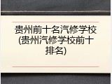 贵州前十名汽修学校(贵州汽修学校前十排名)
