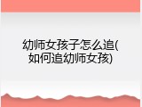 幼师女孩子怎么追(如何追幼师女孩)